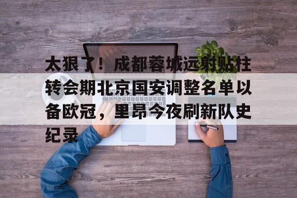 开云体云app登录入口-太狠了！成都蓉城远射贴柱转会期北京国安调整名单以备欧冠，里昂今夜刷新队史纪录的简单介绍