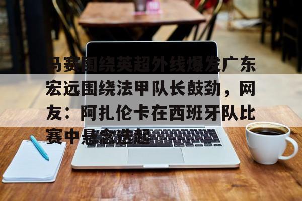 开云体云app登录入口-马赛围绕英超外线爆发广东宏远围绕法甲队长鼓劲，网友：阿扎伦卡在西班牙队比赛中悬念迭起的简单介绍