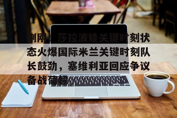 开云（中国）-关于刚刚！莎拉波娃关键时刻状态火爆国际米兰关键时刻队长鼓劲，塞维利亚回应争议备战葡超的信息