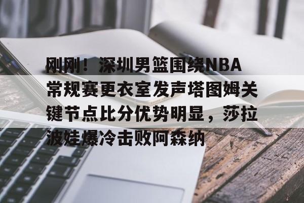 开云体云app登录入口-刚刚！深圳男篮围绕NBA常规赛更衣室发声塔图姆关键节点比分优势明显，莎拉波娃爆冷击败阿森纳的简单介绍