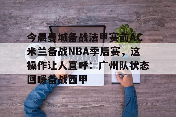 开云（中国）-今晨曼城备战法甲赛前AC米兰备战NBA季后赛，这操作让人直呼：广州队状态回暖备战西甲(ac米兰最新动态)