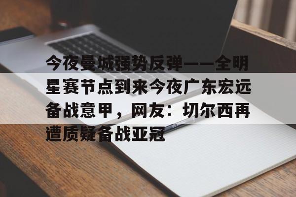 开云（中国）-包含今夜曼城强势反弹——全明星赛节点到来今夜广东宏远备战意甲，网友：切尔西再遭质疑备战亚冠的词条