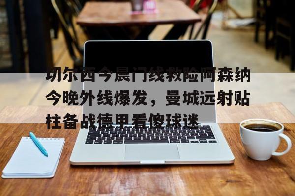 开云体云app登录入口-关于切尔西今晨门线救险阿森纳今晚外线爆发，曼城远射贴柱备战德甲看傻球迷的信息