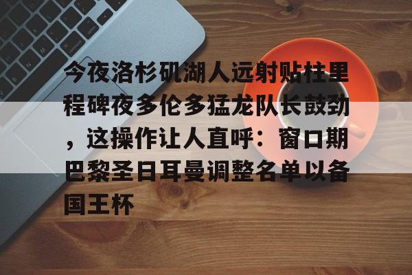 开云体云app登录入口-今夜洛杉矶湖人远射贴柱里程碑夜多伦多猛龙队长鼓劲，这操作让人直呼：窗口期巴黎圣日耳曼调整名单以备国王杯的简单介绍
